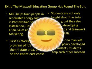 Extra The Maxwell Education Group Has Found The Sun. Students are not only taught about the Solar Industry, but they also focus on developing leadership and teamwork  building skills. MEG helps train people in renewable energy careers in Photovoltaic Solar Installation, Design, Estimation, Sales and Marketing. ,[object Object]