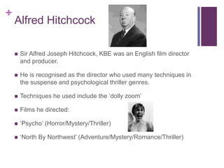 +
Alfred Hitchcock
 Sir Alfred Joseph Hitchcock, KBE was an English film director
and producer.
 He is recognised as the director who used many techniques in
the suspense and psychological thriller genres.
 Techniques he used include the ‘dolly zoom’
 Films he directed:
 ‘Psycho’ (Horror/Mystery/Thriller)
 ‘North By Northwest’ (Adventure/Mystery/Romance/Thriller)
 