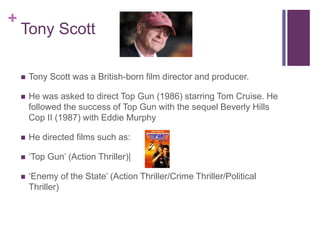 +
Tony Scott
 Tony Scott was a British-born film director and producer.
 He was asked to direct Top Gun (1986) starring Tom Cruise. He
followed the success of Top Gun with the sequel Beverly Hills
Cop II (1987) with Eddie Murphy
 He directed films such as:
 ‘Top Gun’ (Action Thriller)|
 ‘Enemy of the State’ (Action Thriller/Crime Thriller/Political
Thriller)
 