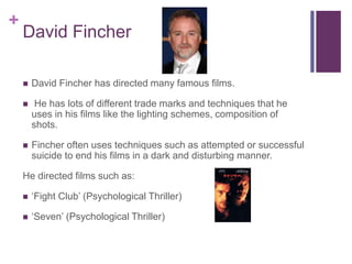 +
David Fincher
 David Fincher has directed many famous films.
 He has lots of different trade marks and techniques that he
uses in his films like the lighting schemes, composition of
shots.
 Fincher often uses techniques such as attempted or successful
suicide to end his films in a dark and disturbing manner.
He directed films such as:
 ‘Fight Club’ (Psychological Thriller)
 ‘Seven’ (Psychological Thriller)
 