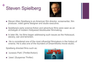 +
Steven Spielberg
 Steven Allan Spielberg is an American film director, screenwriter, film
producer, video game designer and studio executive.
 Spielberg's early science-fiction and adventure films were seen as an
archetype of modern Hollywood blockbuster filmmaking.
 In later life, his films began addressing such issues as the Holocaust,
slavery, war and terrorism.
 He is considered one of the most influential filmmakers in the history of
cinema. He is also one of the founders of DreamWorks movie studio.
Spielberg directed films such as:
 ‘Jurassic Park’ (Thriller/Action)
 ‘Jaws’ (Suspense Thriller)
 
