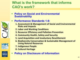 What is the framework that informs
CAO’s work?
 Policy on Social and Environmental
  Sustainability
 Performance Standards 1-8:
   1. Assessment & Management of Social and Environmental
      Risks and Impacts
   2. Labor and Working Conditions
   3. Resource Efficiency and Pollution Prevention
   4. Community Health, Safety and Security
   5. Land Acquisition and Involuntary Resettlement
   6. Biodiversity Conservation & Sustainable Management of
      Living Natural Resources
   7. Indigenous People
   8. Cultural Heritage
 Policy on Disclosure of Information
                                                              15
 