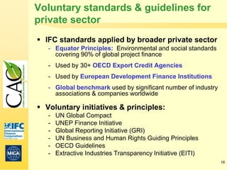 Voluntary standards & guidelines for
private sector
 IFC standards applied by broader private sector
   - Equator Principles: Environmental and social standards
     covering 90% of global project finance
   - Used by 30+ OECD Export Credit Agencies
   - Used by European Development Finance Institutions
   - Global benchmark used by significant number of industry
     associations & companies worldwide

 Voluntary initiatives & principles:
   -   UN Global Compact
   -   UNEP Finance Initiative
   -   Global Reporting Initiative (GRI)
   -   UN Business and Human Rights Guiding Principles
   -   OECD Guidelines
   -   Extractive Industries Transparency Initiative (EITI)
                                                               16
 