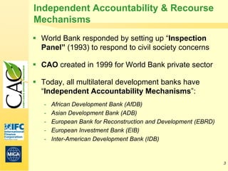 Independent Accountability & Recourse
Mechanisms
 World Bank responded by setting up “Inspection
  Panel” (1993) to respond to civil society concerns

 CAO created in 1999 for World Bank private sector

 Today, all multilateral development banks have
  “Independent Accountability Mechanisms”:
   -   African Development Bank (AfDB)
   -   Asian Development Bank (ADB)
   -   European Bank for Reconstruction and Development (EBRD)
   -   European Investment Bank (EIB)
   -   Inter-American Development Bank (IDB)


                                                                 3
 