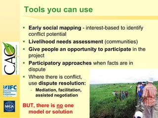 Tools you can use

 Early social mapping - interest-based to identify
  conflict potential
 Livelihood needs assessment (communities)
 Give people an opportunity to participate in the
  project
 Participatory approaches when facts are in
  dispute
 Where there is conflict,
  use dispute resolution:
   - Mediation, facilitation,
     assisted negotiation

BUT, there is no one
  model or solution                                   32
 