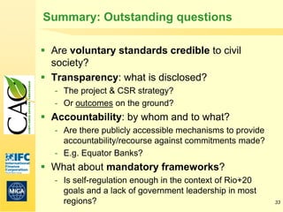 Summary: Outstanding questions

 Are voluntary standards credible to civil
  society?
 Transparency: what is disclosed?
   - The project & CSR strategy?
   - Or outcomes on the ground?
 Accountability: by whom and to what?
   - Are there publicly accessible mechanisms to provide
     accountability/recourse against commitments made?
   - E.g. Equator Banks?
 What about mandatory frameworks?
   - Is self-regulation enough in the context of Rio+20
     goals and a lack of government leadership in most
     regions?                                              33
 