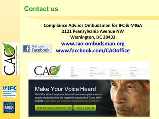Contact us

     Compliance Advisor Ombudsman for IFC & MIGA
             2121 Pennsylvania Avenue NW
                 Washington, DC 20433
           www.cao-ombudsman.org
          www.facebook.com/CAOoffice




     www.cao-ombudsman.org
 