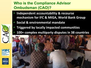 Who is the Compliance Advisor
Ombudsman (CAO)?
 Independent accountability & recourse
  mechanism for IFC & MIGA, World Bank Group
 Social & environmental mandate
 Triggered by locally impacted communities
 100+ complex multiparty disputes in 38 countries




                                                     4
 