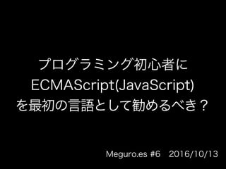 プログラミング初心者に
ECMAScript(JavaScript)
を最初の言語として勧めるべき
？
Meguro.es #6 2016/10/13
 