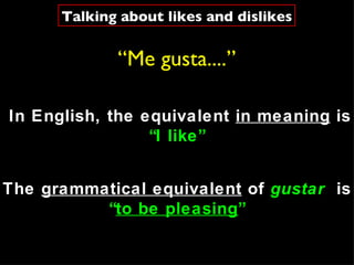 “ Me gusta....” The  grammatical equivalent  of  gustar   is  “ to be pleasing ” In English, the equivalent  in meaning  is  “ I like” Talking about likes and dislikes 