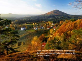 Viejo sabio o niño explorador, cuando deja
de jugar con sus soldaditos de plomo y de
carne y hueso,
 