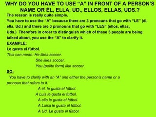 WHY DO YOU HAVE TO USE “A” IN FRONT OF A PERSON’S
    NAME OR ÉL, ELLA, UD., ELLOS, ELLAS, UDS.?
The reason is really quite simple.
You have to use the “A” because there are 3 pronouns that go with “LE” (él,
ella, Ud.) and there are 3 pronouns that go with “LES” (ellos, ellas,
Uds.) Therefore in order to distinguish which of these 3 people are being
talked about, you use the “A” to clarify it.
EXAMPLE:
Le gusta el fútbol.
This can mean: He likes soccer.
                 She likes soccer.
                 You (polite form) like soccer.
SO:
 You have to clarify with an “A” and either the person’s name or a
pronoun that refers to it.
                  A él, le gusta el fútbol.
                 A Luis le gusta el fútbol.
                  A ella le gusta el fútbol.
                  A Luisa le gusta el fútbol.
                  A Ud. Le gusta el fútbol.
 