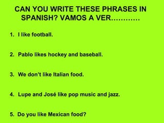 CAN YOU WRITE THESE PHRASES IN
   SPANISH? VAMOS A VER…………

1. I like football.


2. Pablo likes hockey and baseball.


3. We don’t like Italian food.


4. Lupe and José like pop music and jazz.


5. Do you like Mexican food?
 