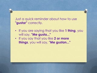 Just a quick reminder about how to use
"gustar" correctly.

• If you are saying that you like 1 thing, you
  will say, "Me gusta..."
• If you say that you like 2 or more
  things, you will say, "Me gustan..."
 