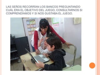 LAS SEÑOS RECORRÍAN LOS BANCOS PREGUNTANDO
CUÁL ERA EL OBJETIVO DEL JUEGO, CONSULTARNOS SI
COMPRENDÍAMOS Y SI NOS GUSTABA EL JUEGO.
 