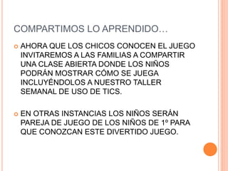 COMPARTIMOS LO APRENDIDO…
 AHORA QUE LOS CHICOS CONOCEN EL JUEGO
INVITAREMOS A LAS FAMILIAS A COMPARTIR
UNA CLASE ABIERTA DONDE LOS NIÑOS
PODRÁN MOSTRAR CÓMO SE JUEGA
INCLUYÉNDOLOS A NUESTRO TALLER
SEMANAL DE USO DE TICS.
 EN OTRAS INSTANCIAS LOS NIÑOS SERÁN
PAREJA DE JUEGO DE LOS NIÑOS DE 1º PARA
QUE CONOZCAN ESTE DIVERTIDO JUEGO.
 