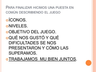 PARA FINALIZAR HICIMOS UNA PUESTA EN
COMÚN DESCRIBIENDO EL JUEGO
ÍCONOS.
NIVELES.
OBJETIVO DEL JUEGO.
QUÉ NOS GUSTÓ Y QUÉ
DIFICULTADES SE NOS
PRESENTARON Y CÓMO LAS
SUPERAMOS.
TRABAJAMOS MU BIEN JUNTOS.
 