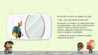 De pronto un chico se acercó y le dijo
- Oye, ¿por qué tienes el pelo así?
Ezequiel no contestó, no sabía qué decir,
se preguntaba -¿así cómo, lindo como la
nieve?.- Ante su silencio todos lo
miraron, algunos empezaron a reírse y
otros a cargarlo, le gritaban:
- ¡Cabeza de crema, cabeza de papel,
cabeza de azúcar!
 