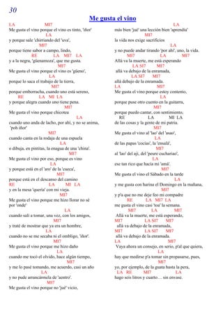 30
                                           Me gusta el vino
LA                   MI7                                                                 LA
Me gusta el vino porque el vino es tinto, 'iñor'    más bien 'jué' una lección bien 'aprendía'
                      LA                                                MI7
y porque sale 'chirriando del 'uva',                la vida nos exige sacrificios
                  MI7                                                                  LA
porque tiene sabor a campo, lindo,                  y no puede andar tirando 'por ahí', uno, la vida.
             RE            LA MI7 LA                         MI7                 LA          MI7
y a la negra, 'güenamoza', que me gusta.            Allá va la muerte, me está esperando
                             MI7                                LA SI7         MI7
Me gusta el vino porque el vino es 'güeno',          allá va debajo de la enramada,
                         LA                                    LA SI7        MI7
porque lo saca el trabajo de la tierra,             allá debajo de la enramada.
                          MI7                       LA                         MI7
porque emborracha, cuando uno está sereno,          Me gusta el vino porque estoy contento,
      RE          LA MI LA                                                       LA
y porque alegra cuando uno tiene pena.              porque puse otro cuento en la guitarra,
                                  MI7                                         MI7
Me gusta el vino porque chicotea                    porque puedo cantar, con sentimiento,
                                         LA            RE                  LA         MI LA
cuando uno anda de lacho, por ahí, y no se anima,   de las cosas y la gente de mi patria.
 'poh iñor'                                                                   MI7
                        MI7                         Me gusta el vino al 'lao' del 'asao',
cuando canta en la rodaja de una espuela                                      LA
                               LA                   de las papas 'cocías', la 'ensalá',
o dibuja, en pintitas, la enagua de una 'china'.                               MI7
                                    MI7             al 'lao' del ají, del 'peure cuchariao',
Me gusta el vino por eso, porque es vino                                     LA
                         LA                         ese tan rico que hacía mi 'amá'.
y porque está en el 'aro' de la 'cueca',                                          MI7
                             MI7                    Me gusta el vino el Sábado en la tarde
porque está en el descanso del camino                                                    LA
RE                      LA        MI LA             y me gusta con harina el Domingo en la mañana,
y en la mesa 'quería' con mi vieja.                                               MI7
                              MI7                   y p'a que no me deje feo mi compadre
Me gusta el vino porque me hizo llorar no sé                 RE          LA MI7 LA
por 'onde'                                          me gusta el vino casi 'toa' la semana.
                                  LA                         MI7             LA          MI7
cuando salí a tomar, una vez, con los amigos,        Allá va la muerte, me está esperando,
                           MI7                      MI7                 LA SI7      MI7
y traté de mostrar que ya era un hombre,              allá va debajo de la enramada,
                      LA                            MI7                 LA SI7      MI7
cuando no se me secaba ni el ombligo, 'iñor'.        allá va debajo de la enramada.
                           MI7                      LA                               MI7
Me gusta el vino porque me hizo daño                 Vaya ahora un consejo, en serio, p'al que quiera,
                             LA                                                 LA
cuando me tocó el olvido, hace algún tiempo,        hay que medirse p'a tomar sin propasarse, pues,
                                   MI7                                          MI7
y me lo pasé tomando, me acuerdo, casi un año       yo, por ejemplo, de la guata hasta la pera,
                   LA                                 LA RE            MI7                LA
y no pude arrancármela de 'aentro'.                 hago seis litros y cuarto… sin envase.
                       MI7
Me gusta el vino porque no 'jué' vicio,
 