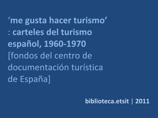 ‘ me gusta hacer turismo’  :  carteles del turismo español, 1960-1970  [fondos del centro de documentación turística de España] biblioteca.etsit  |  2011 