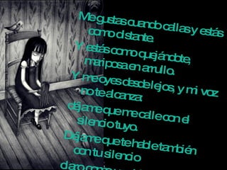 Me gustas cuando callas y estás como distante.  Y estás como quejándote, mariposa en arrullo.  Y me oyes desde lejos, y mi voz no te alcanza:  déjame que me calle con el silencio tuyo.  Déjame que te hable también con tu silencio  claro como una lámpara, simple como un anillo. Eres como la noche, callada y constelada.  Tu silencio es de estrella, tan lejano y sencillo.  