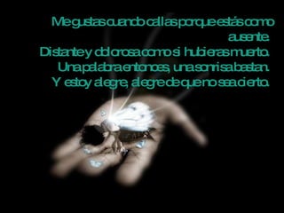 Me gustas cuando callas porque estás como ausente.  Distante y dolorosa como si hubieras muerto.  Una palabra entonces, una sonrisa bastan.  Y estoy alegre, alegre de que no sea cierto.  