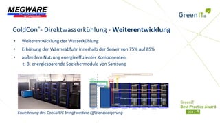 ColdCon®- Direktwasserkühlung - Weiterentwicklung
•     Weiterentwicklung der Wasserkühlung
•     Erhöhung der Wärmeabfuhr innerhalb der Server von 75% auf 85%
•     außerdem Nutzung energieeffizienter Komponenten,
      z. B. energiesparende Speichermodule von Samsung




    Erweiterung des CooLMUC bringt weitere Effizienzsteigerung
 