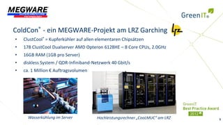 ColdCon® - ein MEGWARE-Projekt am LRZ Garching
•   ClustCool® = Kupferkühler auf allen elementaren Chipsätzen
•   178 ClustCool Dualserver AMD Opteron 6128HE – 8 Core CPUs, 2.0GHz
•   16GB RAM (1GB pro Server)
•   diskless System / QDR-Infiniband-Netzwerk 40 Gbit/s
•   ca. 1 Million € Auftragsvolumen




      Wasserkühlung im Server          Hochleistungsrechner „CooLMUC“ am LRZ   3
 