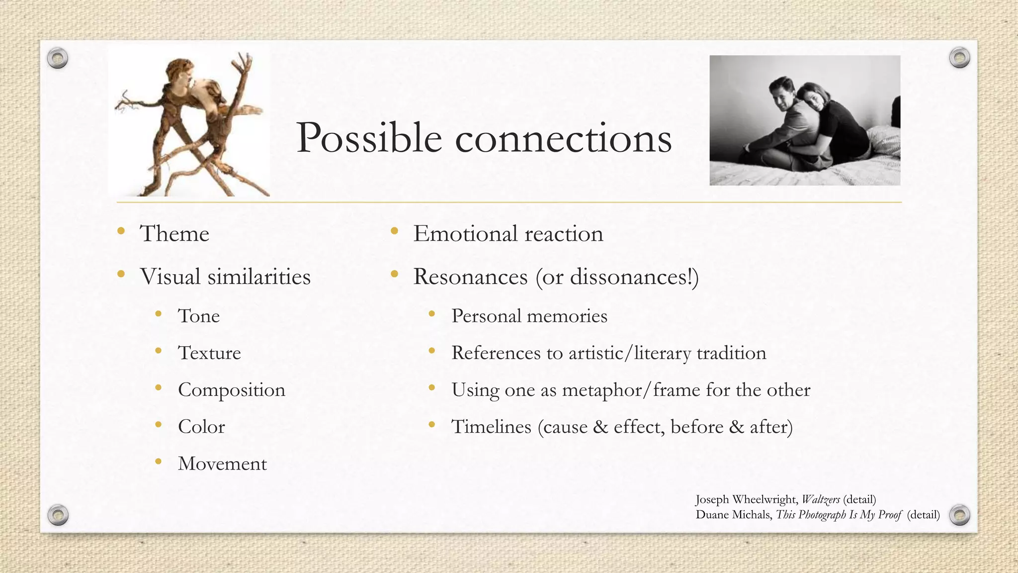 Possible connections
• Theme
• Visual similarities
• Tone
• Texture
• Composition
• Color
• Movement
• Emotional reaction
• Resonances (or dissonances!)
• Personal memories
• References to artistic/literary tradition
• Using one as metaphor/frame for the other
• Timelines (cause & effect, before & after)
Joseph Wheelwright, Waltzers (detail)
Duane Michals, This Photograph Is My Proof (detail)
 
