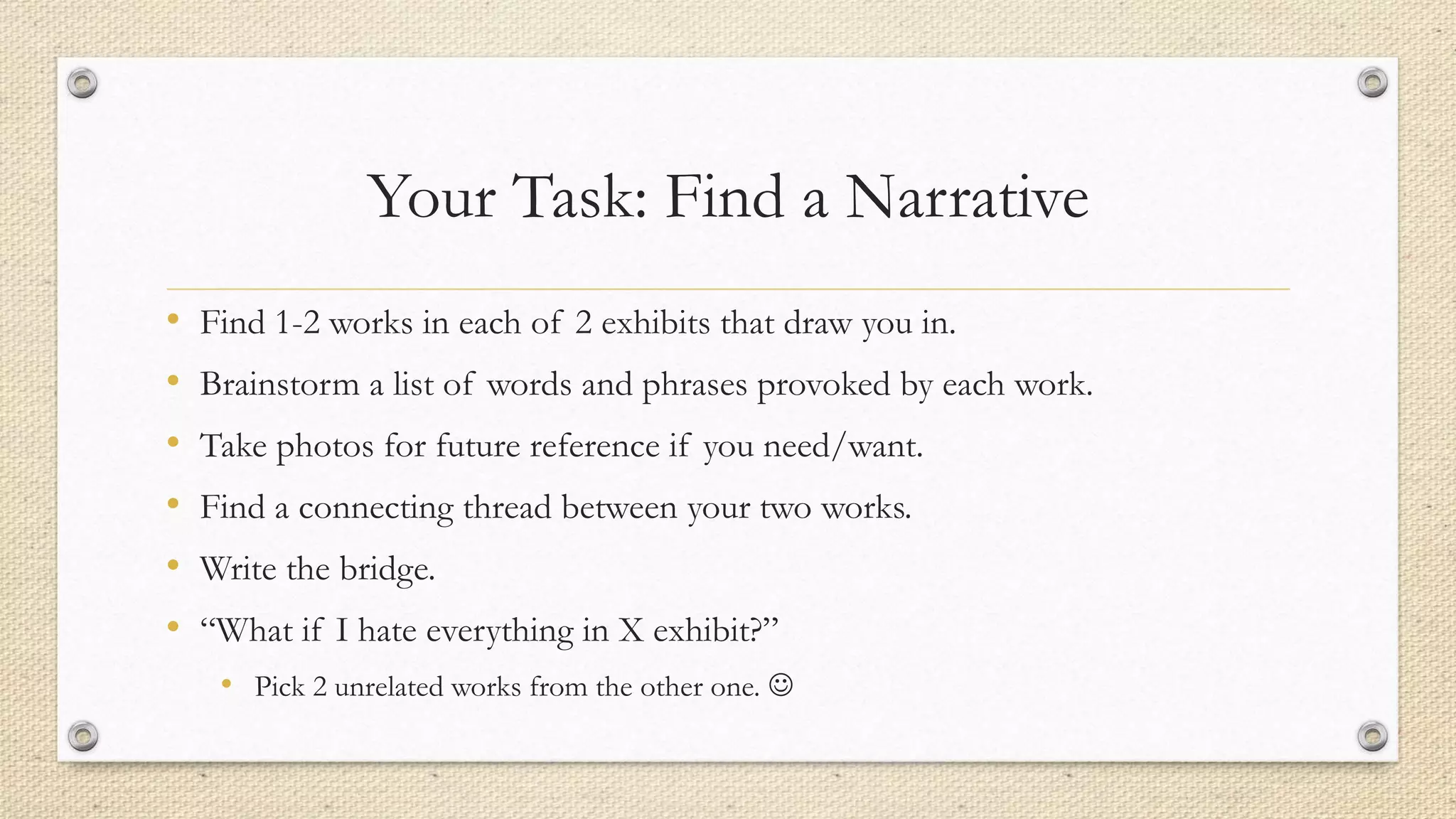 Your Task: Find a Narrative
• Find 1-2 works in each of 2 exhibits that draw you in.
• Brainstorm a list of words and phrases provoked by each work.
• Take photos for future reference if you need/want.
• Find a connecting thread between your two works.
• Write the bridge.
• “What if I hate everything in X exhibit?”
• Pick 2 unrelated works from the other one. 
 