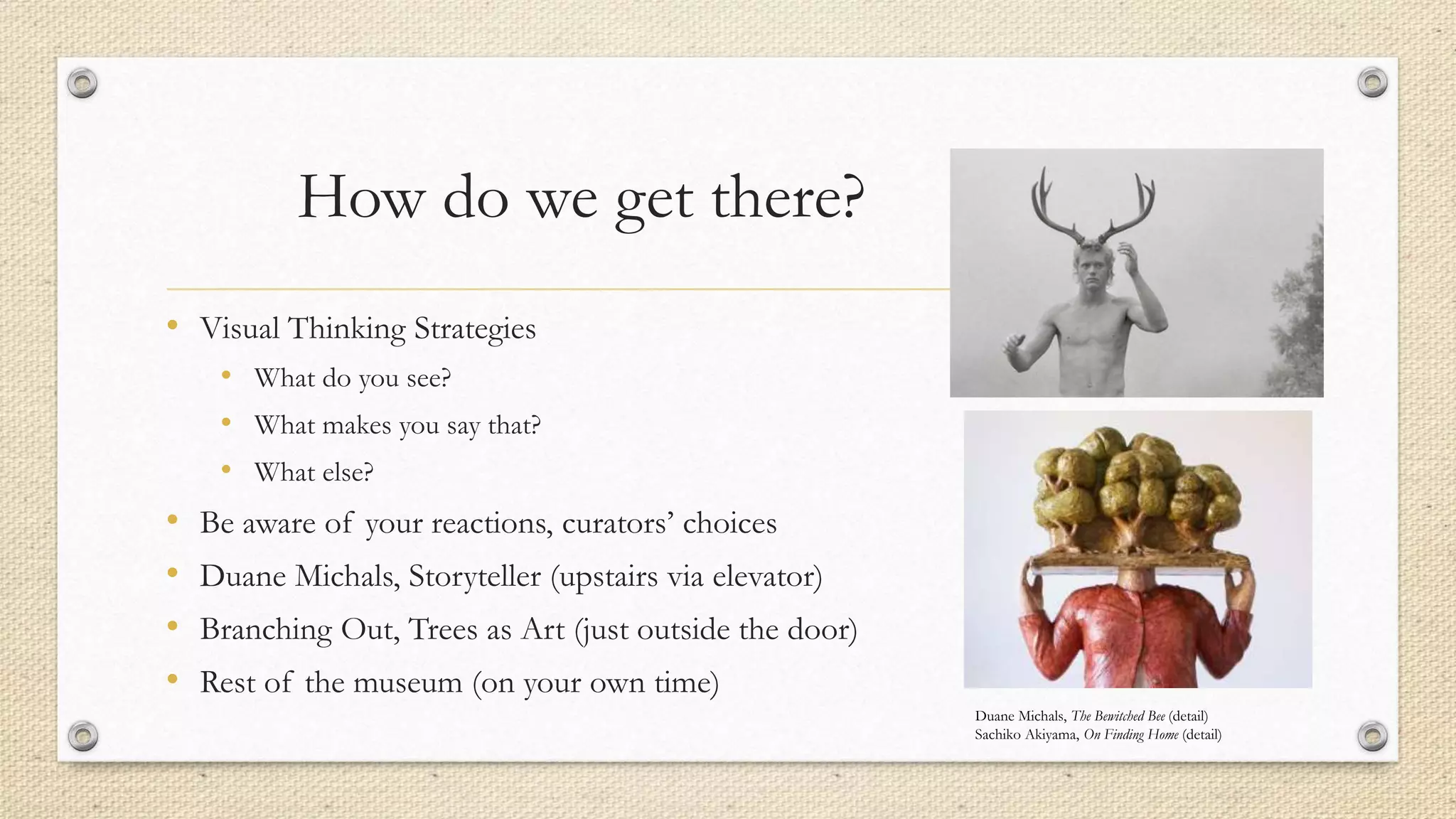 How do we get there?
• Visual Thinking Strategies
• What do you see?
• What makes you say that?
• What else?
• Be aware of your reactions, curators’ choices
• Duane Michals, Storyteller (upstairs via elevator)
• Branching Out, Trees as Art (just outside the door)
• Rest of the museum (on your own time)
Duane Michals, The Bewitched Bee (detail)
Sachiko Akiyama, On Finding Home (detail)
 