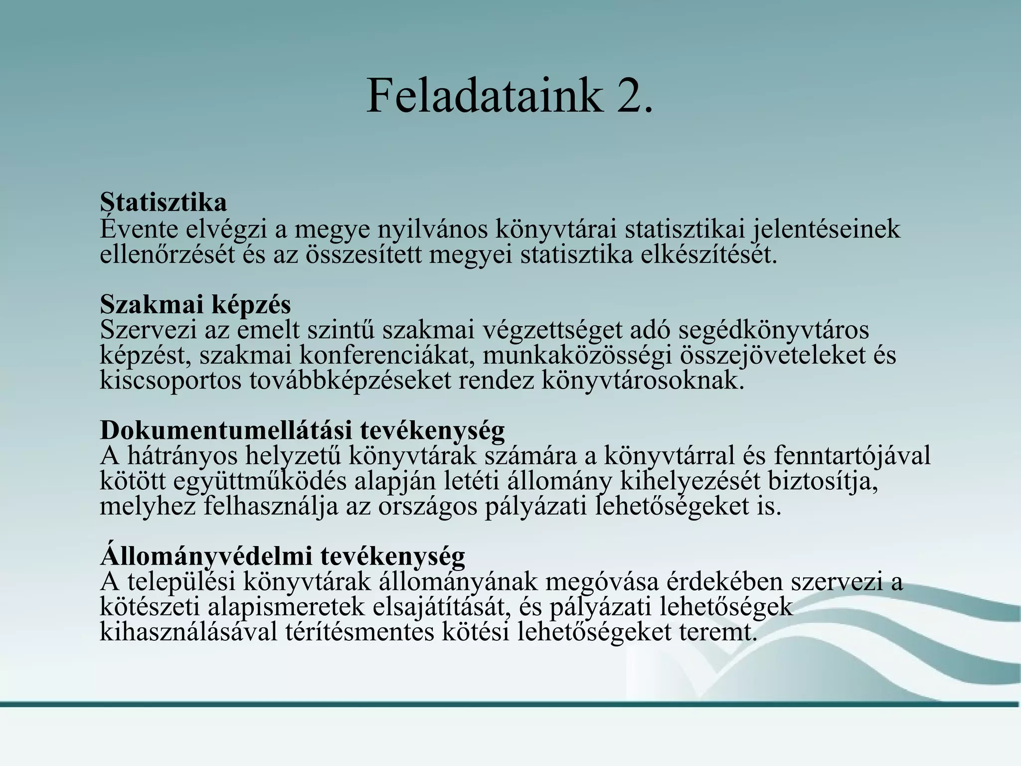 Feladataink 2. Statisztika Évente elvégzi a megye nyilvános könyvtárai statisztikai jelentéseinek ellenőrzését és az összesített megyei statisztika elkészítését. Szakmai képzés Szervezi az emelt szintű szakmai végzettséget adó segédkönyvtáros képzést, szakmai konferenciákat, munkaközösségi összejöveteleket és kiscsoportos továbbképzéseket rendez könyvtárosoknak. Dokumentumellátási tevékenység A hátrányos helyzetű könyvtárak számára a könyvtárral és fenntartójával kötött együttműködés alapján letéti állomány kihelyezését biztosítja, melyhez felhasználja az országos pályázati lehetőségeket is. Állományvédelmi tevékenység A települési könyvtárak állományának megóvása érdekében szervezi a kötészeti alapismeretek elsajátítását, és pályázati lehetőségek kihasználásával térítésmentes kötési lehetőségeket teremt. 