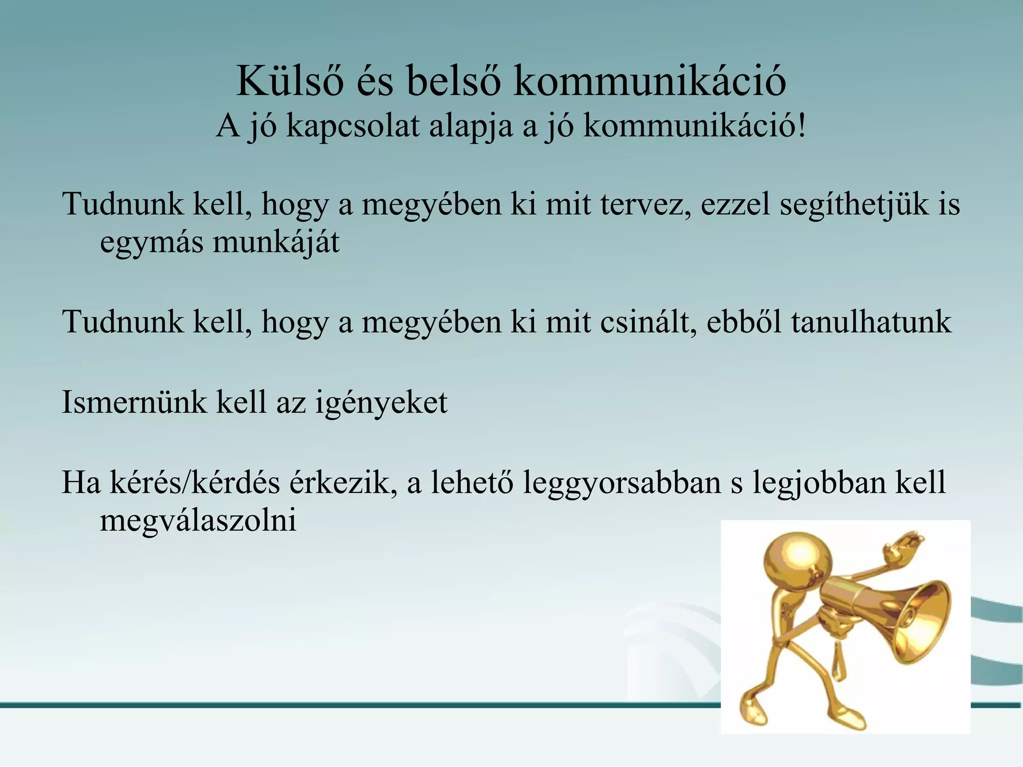 Külső és belső kommunikáció A jó kapcsolat alapja a jó kommunikáció! Tudnunk kell, hogy a megyében ki mit tervez, ezzel segíthetjük is egymás munkáját Tudnunk kell, hogy a megyében ki mit csinált, ebből tanulhatunk Ismernünk kell az igényeket Ha kérés/kérdés érkezik, a lehető leggyorsabban s legjobban kell megválaszolni 