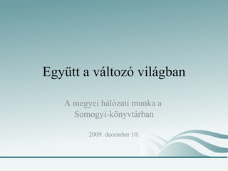 Együtt a változó világban A megyei hálózati munka a  Somogyi-könyvtárban 2009. december 10. 