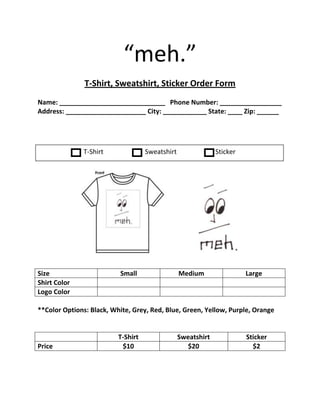 “meh.” <br />T-Shirt, Sweatshirt, Sticker Order Form<br />Name: _____________________________   Phone Number: _________________<br />Address: ______________________ City: ____________ State: ____ Zip: ______<br />T-Shirt     SweatshirtSticker<br />1757415586391           <br />SizeSmallMediumLargeShirt ColorLogo Color<br />**Color Options: Black, White, Grey, Red, Blue, Green, Yellow, Purple, Orange<br />T-ShirtSweatshirtStickerPrice$10$20$2<br />