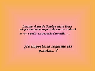 Durante el mes de Octubre estaré fuera  así que abusando un poco de nuestra amistad te voy a pedir  un pequeño favorcillo  … ¿Te importaría regarme las plantas…? 