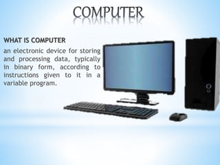 WHAT IS COMPUTER
an electronic device for storing
and processing data, typically
in binary form, according to
instructions given to it in a
variable program.
 