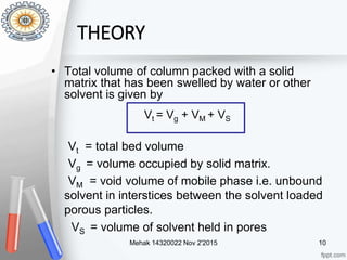 • Total volume of column packed with a solid
matrix that has been swelled by water or other
solvent is given by
Vt = total bed volume
Vg = volume occupied by solid matrix.
VM = void volume of mobile phase i.e. unbound
solvent in interstices between the solvent loaded
porous particles.
VS = volume of solvent held in pores
Vt = Vg + VM + VS
Mehak 14320022 Nov 2'2015 10
THEORY
 