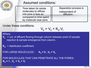 Ve = Vo + Kd.Vl
Mehak 14320022 Nov 2'2015 11
Time taken for solute
molecules to diffuse
into pore is less as
compared to time spent
by molecule near pore.
Separation process is
independent of
diffusion.
Under these conditions:
Assumed conditions:
Where,
Ve = vol. of effluent flowing through column between point of sample
injection & sample emergence from column.
Kd = distribution coefficient.
FOR LARGE MOLECULES : Kd = 0 , Vo = Ve
FOR MOLECULES THAT CAN PENETRATE ALL THE PORES :
Kd = 1 , Ve = Vo + Vl
 