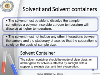 Solvent and Solvent containers
 The solvent must be able to dissolve the sample,
sometimes a polymer insoluble at room temperature will
dissolve at higher temperature.
 The solvent must not induce any other interactions between
the sample and the stationary phase, so that the separation is
solely on the basis of sample size.
Mehak 14320022 Nov 2'2015
13
The solvent container should be made of clear glass, or
amber glass for solvents affected by sunlight, with a
stopper to exclude dust and limit evaporation.
Solvent Container
 