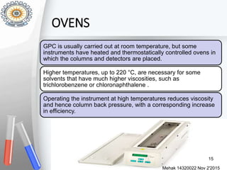 OVENS
Mehak 14320022 Nov 2'2015
15
GPC is usually carried out at room temperature, but some
instruments have heated and thermostatically controlled ovens in
which the columns and detectors are placed.
Higher temperatures, up to 220 °C, are necessary for some
solvents that have much higher viscosities, such as
trichlorobenzene or chloronaphthalene .
Operating the instrument at high temperatures reduces viscosity
and hence column back pressure, with a corresponding increase
in efficiency.
 