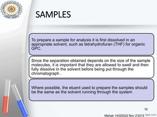 SAMPLES
Mehak 14320022 Nov 2'2015
16
To prepare a sample for analysis it is first dissolved in an
appropriate solvent, such as tetrahydrofuran (THF) for organic
GPC.
Since the separation obtained depends on the size of the sample
molecules, it is important that they are allowed to swell and then
fully dissolve in the solvent before being put through the
chromatograph .
Where possible, the eluent used to prepare the samples should
be the same as the solvent running through the system
 
