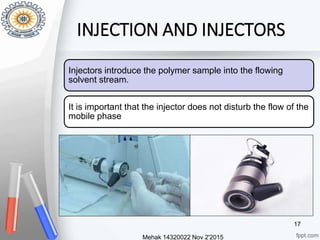 INJECTION AND INJECTORS
Injectors introduce the polymer sample into the flowing
solvent stream.
It is important that the injector does not disturb the flow of the
mobile phase
Mehak 14320022 Nov 2'2015
17
 