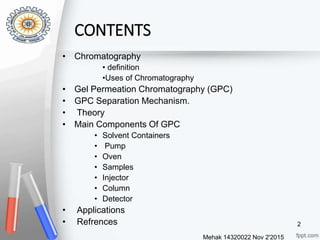 CONTENTS
• Chromatography
• definition
•Uses of Chromatography
• Gel Permeation Chromatography (GPC)
• GPC Separation Mechanism.
• Theory
• Main Components Of GPC
• Solvent Containers
• Pump
• Oven
• Samples
• Injector
• Column
• Detector
• Applications
• Refrences
Mehak 14320022 Nov 2'2015
2
 