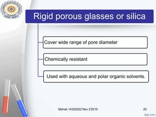 Rigid porous glasses or silica
Cover wide range of pore diameter
Chemically resistant
Used with aqueous and polar organic solvents.
Mehak 14320022 Nov 2'2015 20
 