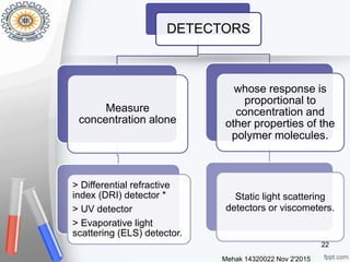 Mehak 14320022 Nov 2'2015
22
DETECTORS
Measure
concentration alone
> Differential refractive
index (DRI) detector *
> UV detector
> Evaporative light
scattering (ELS) detector.
whose response is
proportional to
concentration and
other properties of the
polymer molecules.
Static light scattering
detectors or viscometers.
 