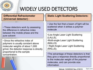 Mehak 14320022 Nov 2'2015
23
• These detectors work by assessing
the difference in refractive index
between the mobile phase and the
pure solvent
• Since the refractive index of
polymers is usually constant above
molecular weights of about 1,000
g/mol, the detector response is directly
proportional to the sample
concentration.
WIDELY USED DETECTORS
• Use the fact that a beam of light will be
scattered when it strikes a polymer
molecule
•Low Angle Laser Light Scattering
(LALLS),
•Multi-angle Laser Light Scattering
(MALLS)
• Right Angle Laser Light Scattering
(RALLS).
•The advantage of these detectors is that
they give a response directly proportional
to the molecular weight of the polymer
molecules, and can provide size
information
Static Light Scattering Detectors:Differential Refractometer
(Universal detector) :
 