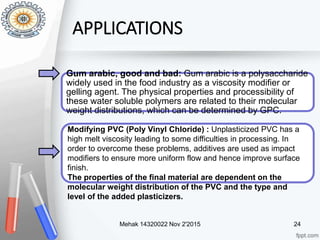 Mehak 14320022 Nov 2'2015 24
APPLICATIONS
Gum arabic, good and bad: Gum arabic is a polysaccharide
widely used in the food industry as a viscosity modifier or
gelling agent. The physical properties and processibility of
these water soluble polymers are related to their molecular
weight distributions, which can be determined by GPC.
Modifying PVC (Poly Vinyl Chloride) : Unplasticized PVC has a
high melt viscosity leading to some difficulties in processing. In
order to overcome these problems, additives are used as impact
modifiers to ensure more uniform flow and hence improve surface
finish.
The properties of the final material are dependent on the
molecular weight distribution of the PVC and the type and
level of the added plasticizers.
 