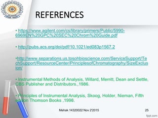 REFERENCES
• https://www.agilent.com/cs/library/primers/Public/5990-
6969EN%20GPC%20SEC%20Chrom%20Guide.pdf
• http://pubs.acs.org/doi/pdf/10.1021/ed083p1567.2
•http://www.separations.us.tosohbioscience.com/ServiceSupport/Te
chSupport/ResourceCenter/PrinciplesofChromatography/SizeExclus
ion/
• Instrumental Methods of Analysis, Willard, Merritt, Dean and Settle,
CBS Publisher and Distributors.,1986.
• Principles of Instrumental Analysis, Skoog, Holder, Nieman, Fifth
edition Thomson Books ,1998.
Mehak 14320022 Nov 2'2015 25
 