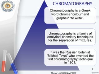 Mehak 14320022 Nov 2'2015
3
Chromatography is a Greek
word chroma “colour” and
graphein “to write”.
chromatography is a family of
analytical chemistry techniques
for the separation of mixtures.
It was the Russian botanist
“Mikhail Tsvet” who invented the
first chromatography technique
in 1901.
CHROMATOGRAPHY
 
